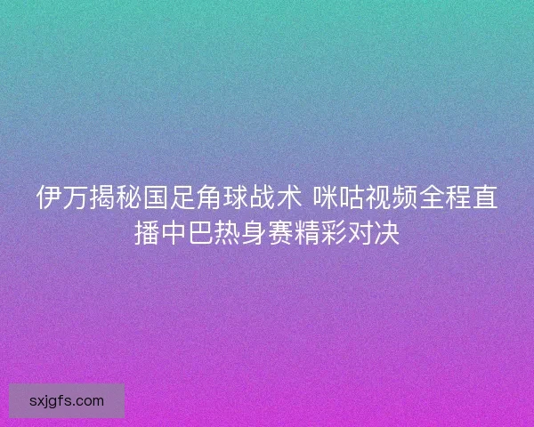 伊万揭秘国足角球战术 咪咕视频全程直播中巴热身赛精彩对决 伊万揭秘国足角球战术 咪咕视频全程直播中巴热身赛精彩对决