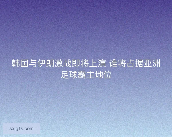 韩国与伊朗激战即将上演 谁将占据亚洲足球霸主地位