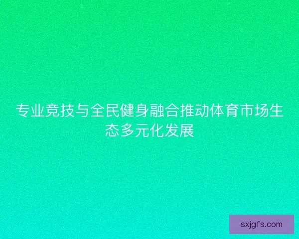 专业竞技与全民健身融合推动体育市场生态多元化发展