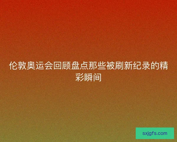 伦敦奥运会回顾盘点那些被刷新纪录的精彩瞬间