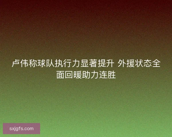 卢伟称球队执行力显著提升 外援状态全面回暖助力连胜