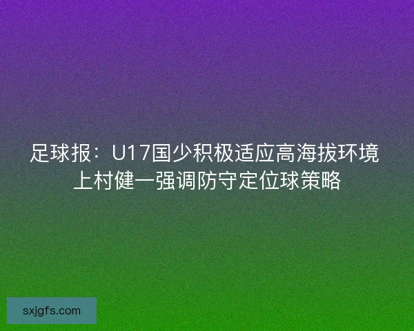 足球报：U17国少积极适应高海拔环境 上村健一强调防守定位球策略