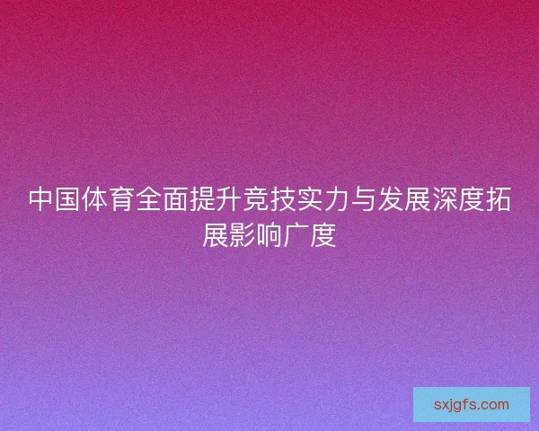 中国体育全面提升竞技实力与发展深度拓展影响广度 中国体育全面提升竞技实力与发展深度拓展影响广度
