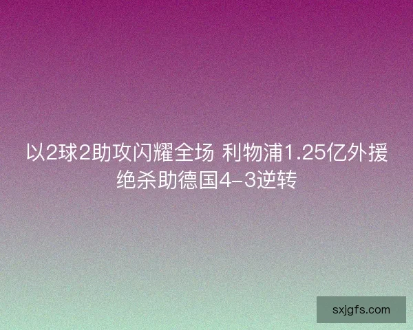 以2球2助攻闪耀全场 利物浦1.25亿外援绝杀助德国4-3逆转 以2球2助攻闪耀全场 利物浦1.25亿外援绝杀助德国4-3逆转
