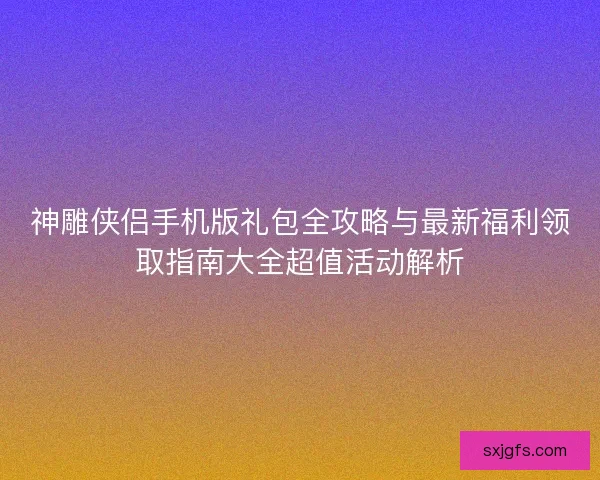 神雕侠侣手机版礼包全攻略与最新福利领取指南大全超值活动解析