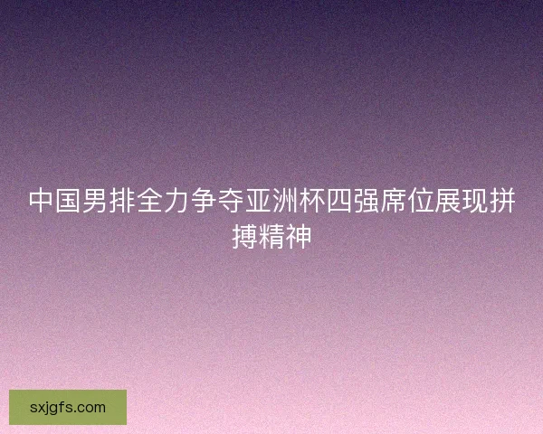 中国男排全力争夺亚洲杯四强席位展现拼搏精神 中国男排全力争夺亚洲杯四强席位展现拼搏精神
