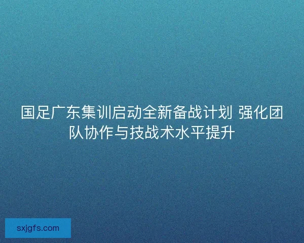 国足广东集训启动全新备战计划 强化团队协作与技战术水平提升 国足广东集训启动全新备战计划 强化团队协作与技战术水平提升