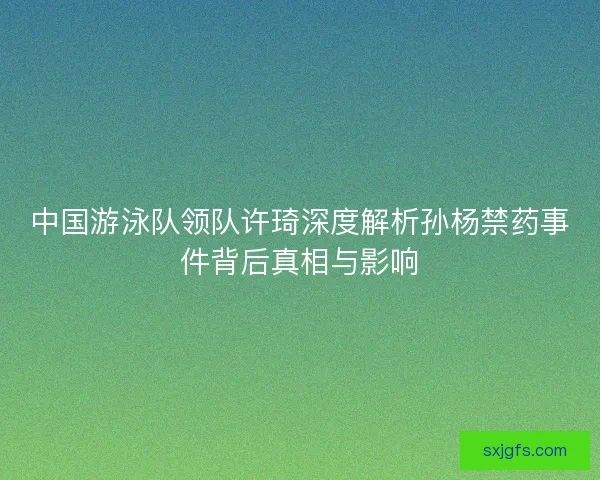 中国游泳队领队许琦深度解析孙杨禁药事件背后真相与影响 中国游泳队领队许琦深度解析孙杨禁药事件背后真相与影响